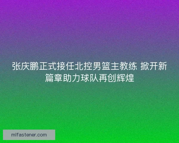 张庆鹏正式接任北控男篮主教练 掀开新篇章助力球队再创辉煌