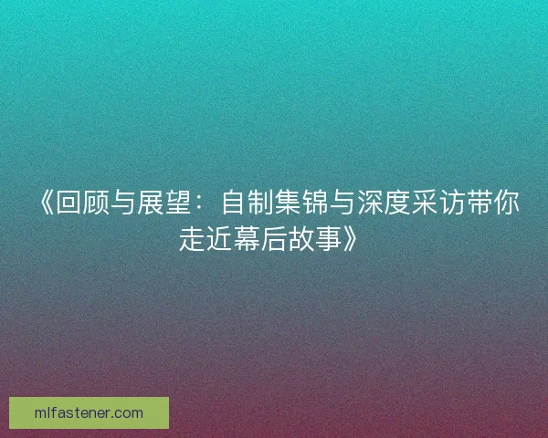 《回顾与展望：自制集锦与深度采访带你走近幕后故事》