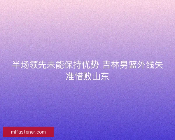 半场领先未能保持优势 吉林男篮外线失准惜败山东