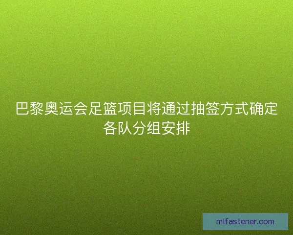 巴黎奥运会足篮项目将通过抽签方式确定各队分组安排