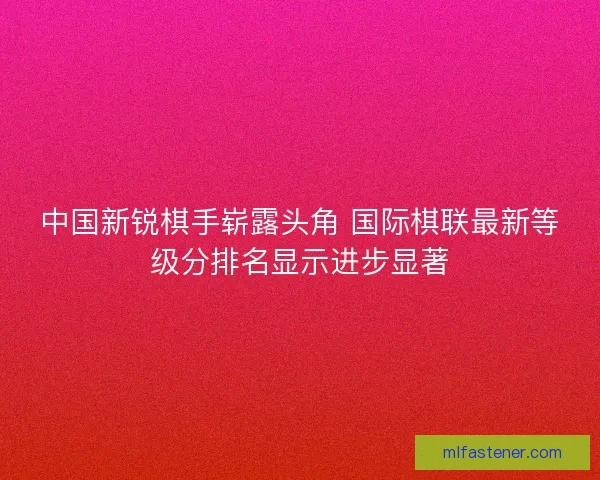 中国新锐棋手崭露头角 国际棋联最新等级分排名显示进步显著