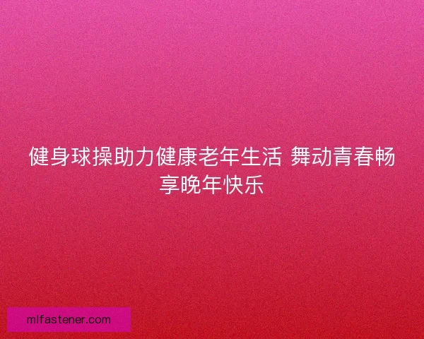 健身球操助力健康老年生活 舞动青春畅享晚年快乐