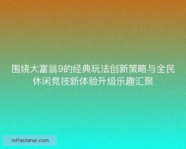 围绕大富翁9的经典玩法创新策略与全民休闲竞技新体验升级乐趣汇聚