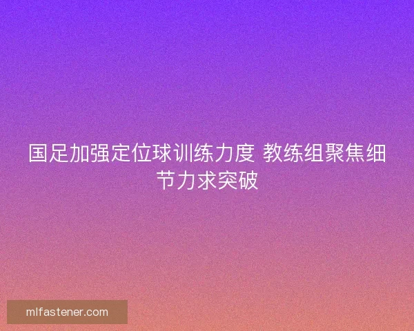 国足加强定位球训练力度 教练组聚焦细节力求突破